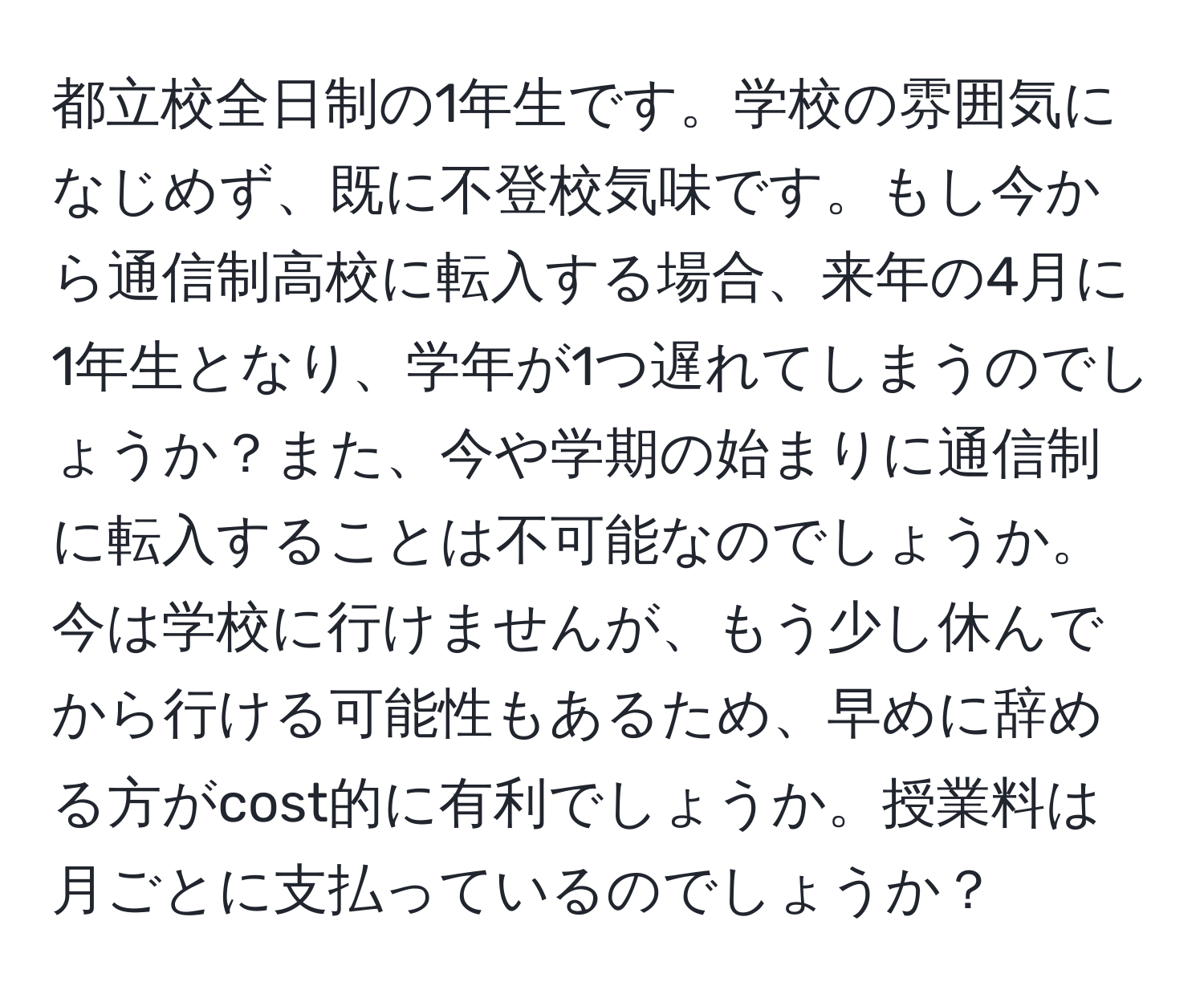 都立校全日制の1年生です。学校の雰囲気になじめず、既に不登校気味です。もし今から通信制高校に転入する場合、来年の4月に1年生となり、学年が1つ遅れてしまうのでしょうか？また、今や学期の始まりに通信制に転入することは不可能なのでしょうか。今は学校に行けませんが、もう少し休んでから行ける可能性もあるため、早めに辞める方がcost的に有利でしょうか。授業料は月ごとに支払っているのでしょうか？