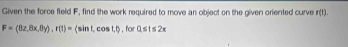 Given the force field F, find the work required to move an object on the given oriented curve r(t).
F=langle 8z,8x,8yrangle , r(t)=langle sin t, cos t,trangle , for 0≤ t≤ 2π