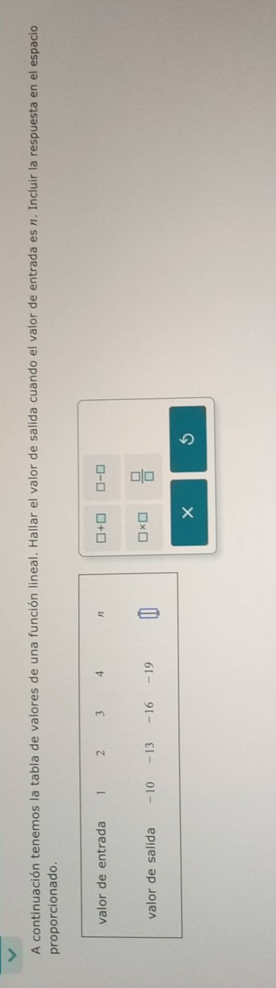 A continuación tenemos la tabla de valores de una función lineal. Hallar el valor de salida cuando el valor de entrada es n. Incluir la respuesta en el espacio 
proporcionado.
□ +□
□ -□
□ * □  □ /□  
×
