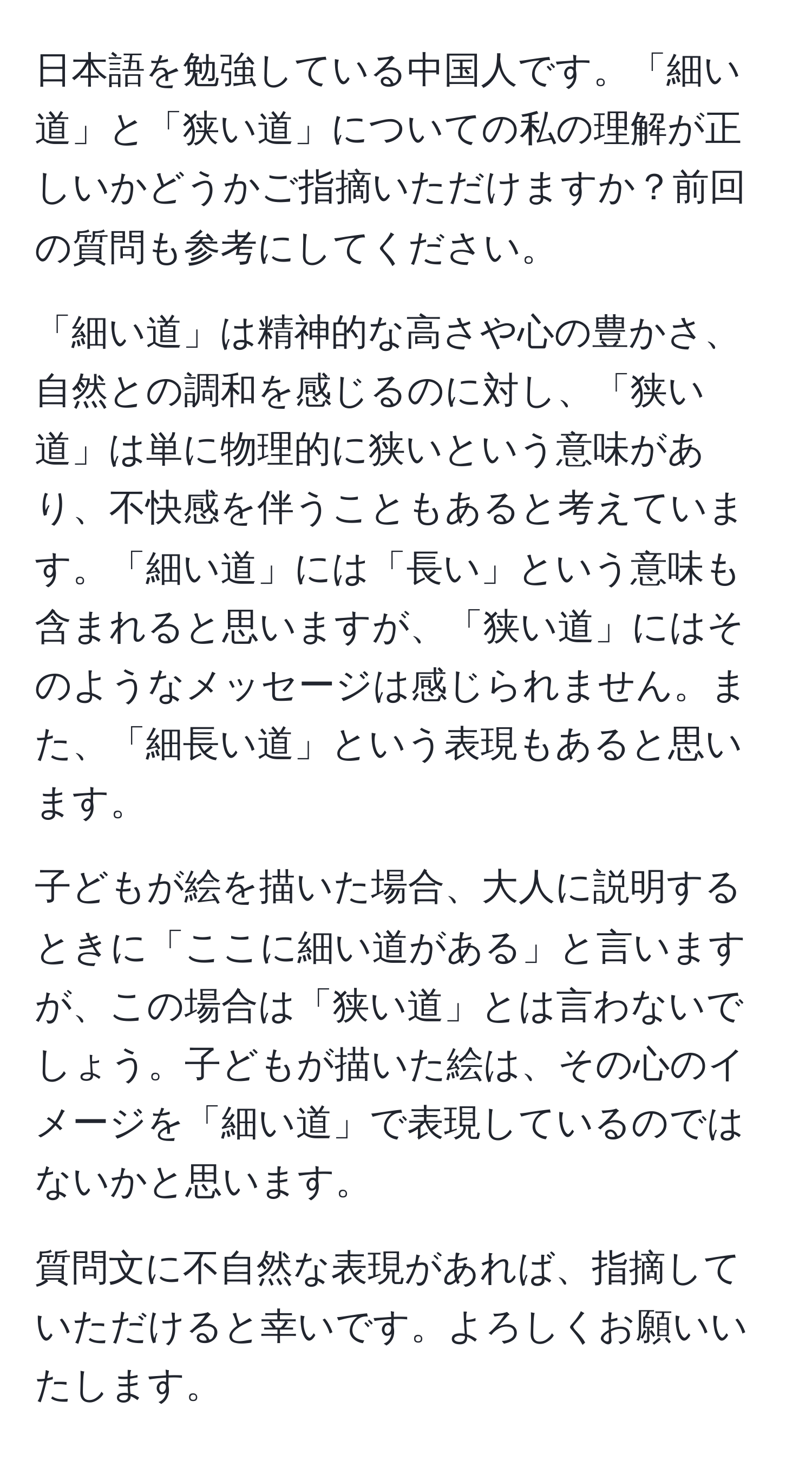 日本語を勉強している中国人です。「細い道」と「狭い道」についての私の理解が正しいかどうかご指摘いただけますか？前回の質問も参考にしてください。

「細い道」は精神的な高さや心の豊かさ、自然との調和を感じるのに対し、「狭い道」は単に物理的に狭いという意味があり、不快感を伴うこともあると考えています。「細い道」には「長い」という意味も含まれると思いますが、「狭い道」にはそのようなメッセージは感じられません。また、「細長い道」という表現もあると思います。

子どもが絵を描いた場合、大人に説明するときに「ここに細い道がある」と言いますが、この場合は「狭い道」とは言わないでしょう。子どもが描いた絵は、その心のイメージを「細い道」で表現しているのではないかと思います。

質問文に不自然な表現があれば、指摘していただけると幸いです。よろしくお願いいたします。