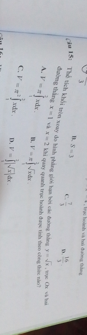 frac 3
x-4 , trục hoành và hai đường thằng
B. S=3  7/3 
C.
D.  16/3 . 
Câu 15: Thể tích khối tròn xoay do hình phẳng giới hạn bởi các đường thằng y=sqrt(x) , trục Ox và hai
đường thắng x=1 và x=2 khi quay quanh trục hoành được tính theo công thức nào?
A. V=π ∈tlimits _1^(2xdx. B. V=π ∈tlimits _1^2sqrt x)dx.
C. V=π^2∈tlimits _1^(2xdx. D. V=∈tlimits _1^2|sqrt x)|dx.