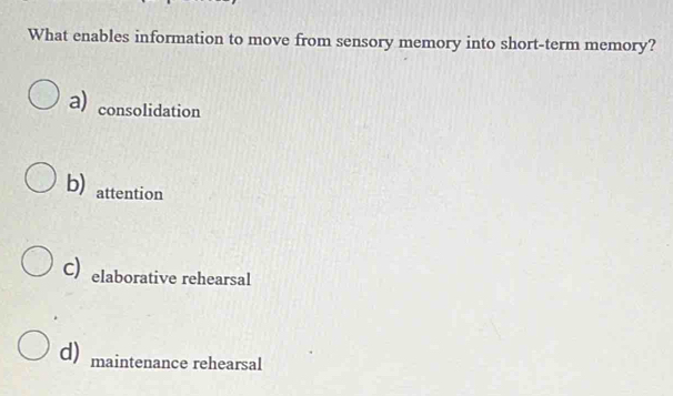 What enables information to move from sensory memory into short-term memory?
a) consolidation
b) attention
C elaborative rehearsal
d) maintenance rehearsal