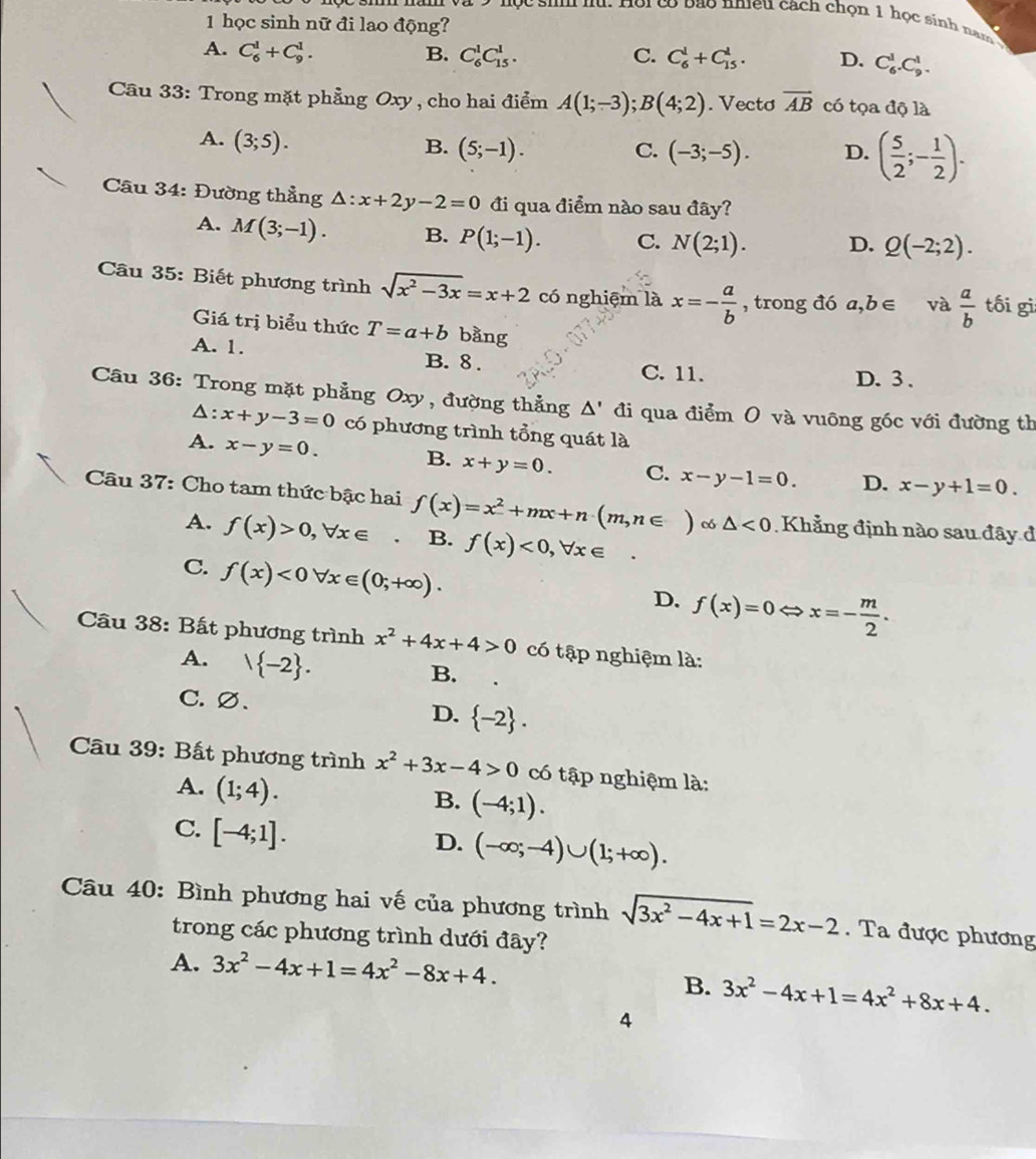 ội có bão nieu cách chọn 1 học sinh nam 
1 học sinh nữ đi lao động?
A. C_6^(1+C_9^1. B. C_6^1C_(15)^1. C. C_6^1+C_(15)^1. D. C_6^1.C_9^1.
Câu 33: Trong mặt phẳng Oxy , cho hai điểm A(1;-3);B(4;2). Vecto vector AB) có tọa độ là
A. (3;5).
B. (5;-1). C. (-3;-5). D. ( 5/2 ;- 1/2 ).
Câu 34: Đường thẳng △ :x+2y-2=0 đi qua điểm nào sau đây?
A. M(3;-1). B. P(1;-1). C. N(2;1). D. Q(-2;2).
Câu 35: Biết phương trình sqrt(x^2-3x)=x+2 có nghiệm là x=- a/b  , trong đó a ,b∈ và  a/b  tối gì
Giá trị biểu thức T=a+b bằng
A. 1. B. 8. C. 11.
D. 3 .
Câu 36: Trong mặt phẳng Oxy , đường thẳng / D ' đi qua điểm O và vuông góc với đường th
△: x+y-3=0 có phương trình tổng quát là
A. x-y=0.
B. x+y=0. C. x-y-1=0. D. x-y+1=0.
Câu 37: Cho tam thức bậc hai f(x)=x^2+mx+n(m,n∈ )cos △ <0</tex>  Khẳng định nào sau đây đ
A. f(x)>0,forall x∈ B. f(x)<0,forall x∈
C. f(x)<0forall x∈ (0;+∈fty ).
D. f(x)=0 x=- m/2 .
Câu 38: Bất phương trình x^2+4x+4>0 có tập nghiệm là:
A.  -2 .
B.
C. ∅、
D.  -2 .
Câu 39: Bất phương trình x^2+3x-4>0 có tập nghiệm là:
A. (1;4).
B. (-4;1).
C. [-4;1].
D. (-∈fty ;-4)∪ (1;+∈fty ).
Câu 40: Bình phương hai vế của phương trình sqrt(3x^2-4x+1)=2x-2. Ta được phương
trong các phương trình dưới đây?
A. 3x^2-4x+1=4x^2-8x+4.
B. 3x^2-4x+1=4x^2+8x+4.
4