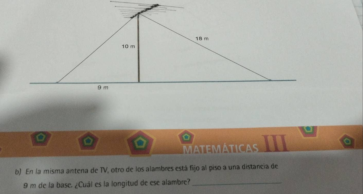 MATEMÁTICAS 
b) En la misma antena de TV, otro de los alambres está fijo al piso a una distancia de
9 m de la base. ¿Cuál es la longitud de ese alambre?_