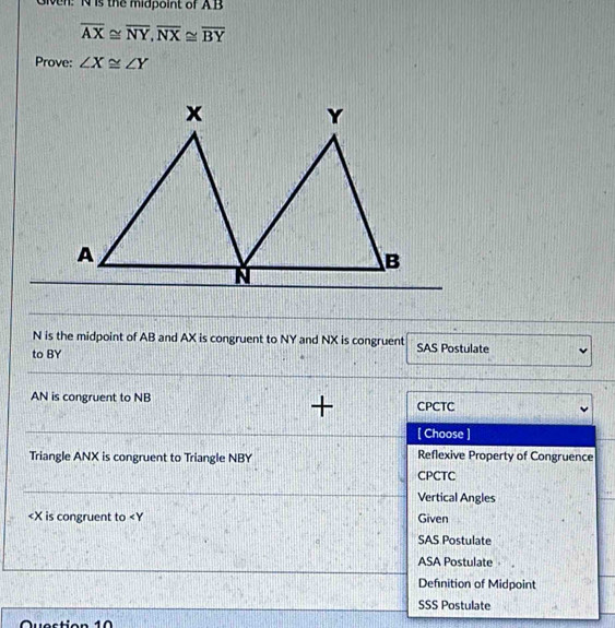 Given: N is the midpoint of AB
overline AX≌ overline NY, overline NX≌ overline BY
Prove: ∠ X≌ ∠ Y
N is the midpoint of AB and AX is congruent to NY and NX is congruent SAS Postulate
to BY
AN is congruent to NB CPCTC
+
[ Choose ]
Triangle ANX is congruent to Triangle NBY Reflexive Property of Congruence
CPCTC
Vertical Angles
is congruent to < Given
SAS Postulate
ASA Postulate
Defnition of Midpoint
SSS Postulate