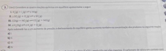 (Ler) Conaidere as quatro reações químicas ere equil brio apresentadas a segair
H_2(g)+I_2(g)leftharpoons 2HI(g)
H a50,y)+0,(go)=a_250,(g)
CO(g)+NO_3(g)leftharpoons CO_2(g)+NO(g)
IV. frac  H_2O(g)leftharpoons 2H_3(g)+O_2(g)
Após submetê-las a um aa mento de pressião, o deslocamento do equi Tano gerou as reento ta mbére na concentração dos produtos na seguinte reação
a]L
b)
Q '
d] f
ACOU, poodaído noc sles meacooa. O carboea to de cálcio ere contato com