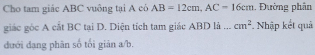 Cho tam giác ABC vuông tại A có AB=12cm, AC=16cm. Đường phân 
giác gốc A cắt BC tại D. Diện tích tam giác ABD là .. cm^2. Nhập kết quả 
đưới đạng phân số tối giản a/b.