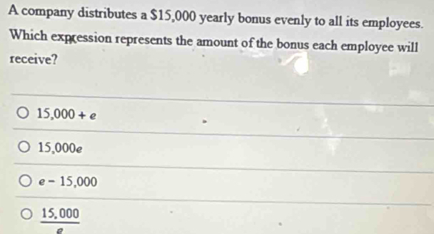 A company distributes a $15,000 yearly bonus evenly to all its employees.
Which expression represents the amount of the bonus each employee will
receive?
15,000+e
15,000e
e-15,000
_ 15,000