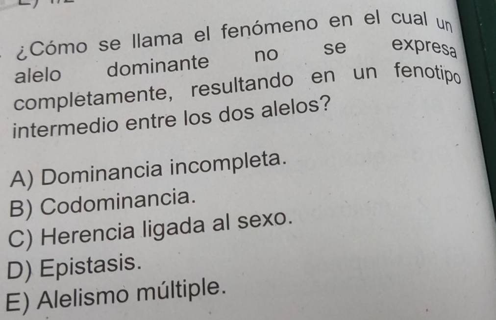 ¿Cómo se llama el fenómeno en el cual un
alelo dominante no se expresa
completamente, resultando en un fenotipo
intermedio entre los dos alelos?
A) Dominancia incompleta.
B) Codominancia.
C) Herencia ligada al sexo.
D) Epistasis.
E) Alelismo múltiple.