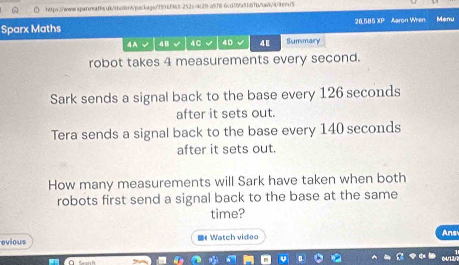 uk/student/package/7916f961-252c=4c29-a978-6cd38fa9b87b/task/4/item/5 
Sparx Maths 26,585 XP Aaron Wren Menu 
4A 4 B 4C 4D 48 Summary 
robot takes 4 measurements every second. 
Sark sends a signal back to the base every 126 seconds
after it sets out. 
Tera sends a signal back to the base every 140 seconds
after it sets out. 
How many measurements will Sark have taken when both 
robots first send a signal back to the base at the same 
time? 
evious Watch video Ans