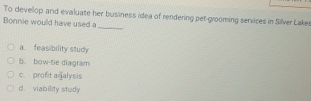 To develop and evaluate her business idea of rendering pet-grooming services in Silver Lakes
_
Bonnie would have used a
a. feasibility study
b. bow-tie diagram
c. profit an alysis
d. viability study