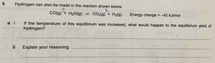 Hydrogen can also be made in the reaction shown below.
CO(g) + H₂O(g) ⇌ CO₂(g) + H₂(g) Energy change =-42kJ/mol
a i If the temperature of this equilibrium was increased, what would happen to the equilibrium yield of 
hydrogen? 
_ 
ii Explain your reasoning._ 
_