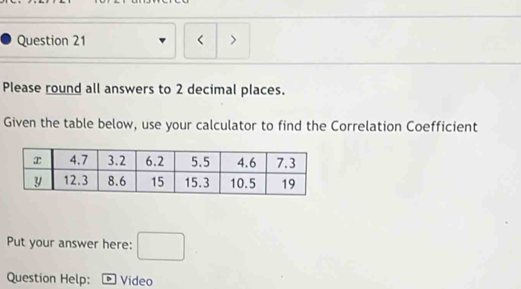 < > 
Please round all answers to 2 decimal places. 
Given the table below, use your calculator to find the Correlation Coefficient 
Put your answer here: □ 
Question Help: * Video