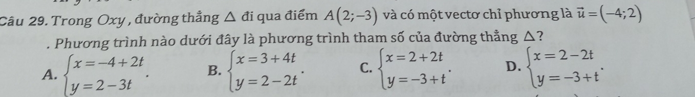 Trong Oxy , đường thẳng △ di qua điểm A(2;-3) và có một vectơ chỉ phương là vector u=(-4;2). Phương trình nào dưới đây là phương trình tham số của đường thẳng △?
A. beginarrayl x=-4+2t y=2-3tendarray.. B. beginarrayl x=3+4t y=2-2tendarray.. C. beginarrayl x=2+2t y=-3+tendarray.. D. beginarrayl x=2-2t y=-3+tendarray..