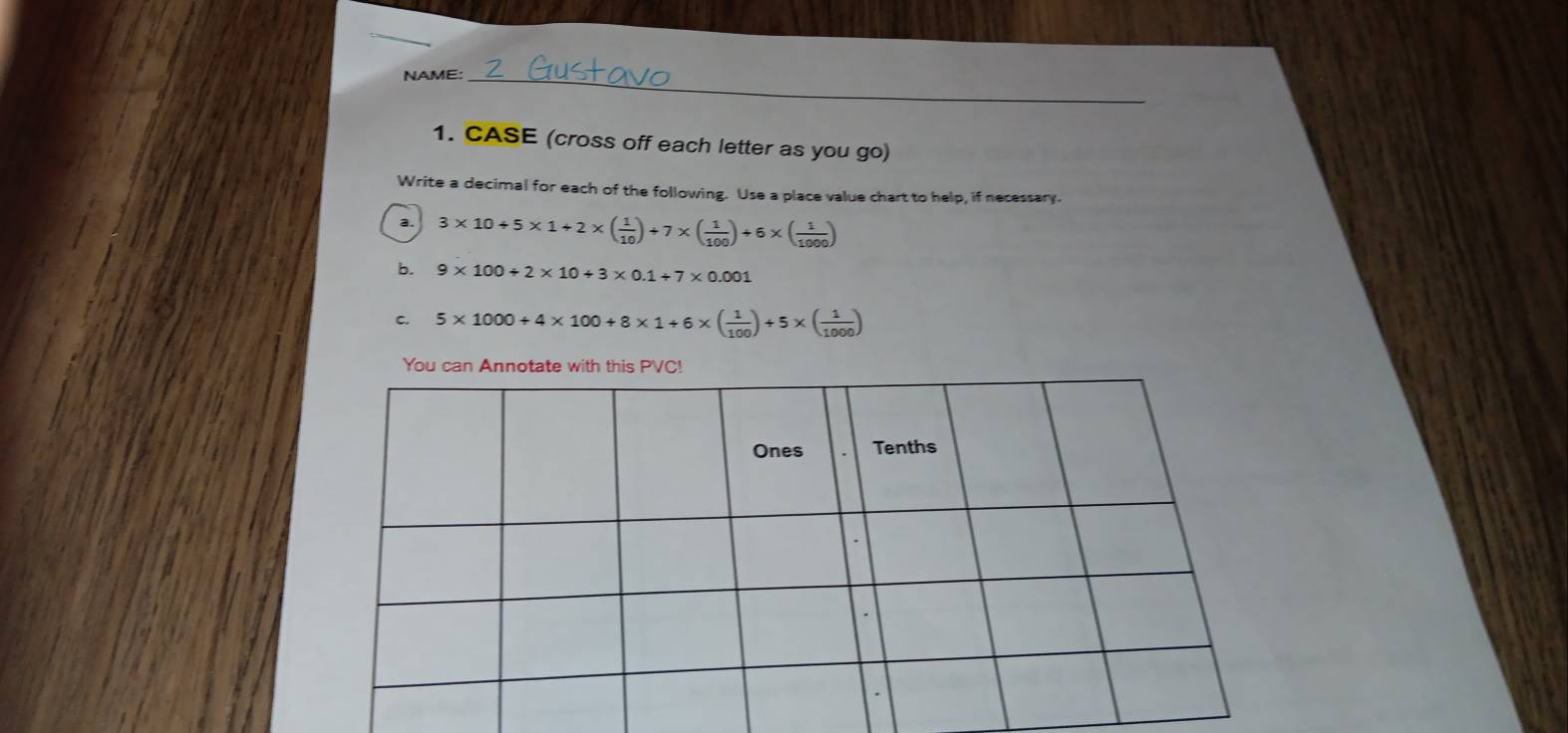 NAME:_ 
1. CASE (cross off each letter as you go) 
Write a decimal for each of the following. Use a place value chart to help, if necessary. 
a. 3* 10+5* 1+2* ( 1/10 )+7* ( 1/100 )+6* ( 1/1000 )
b. 9* 100+2* 10+3* 0.1+7* 0.001
C. 5* 1000+4* 100+8* 1+6* ( 1/100 )+5* ( 1/1000 )