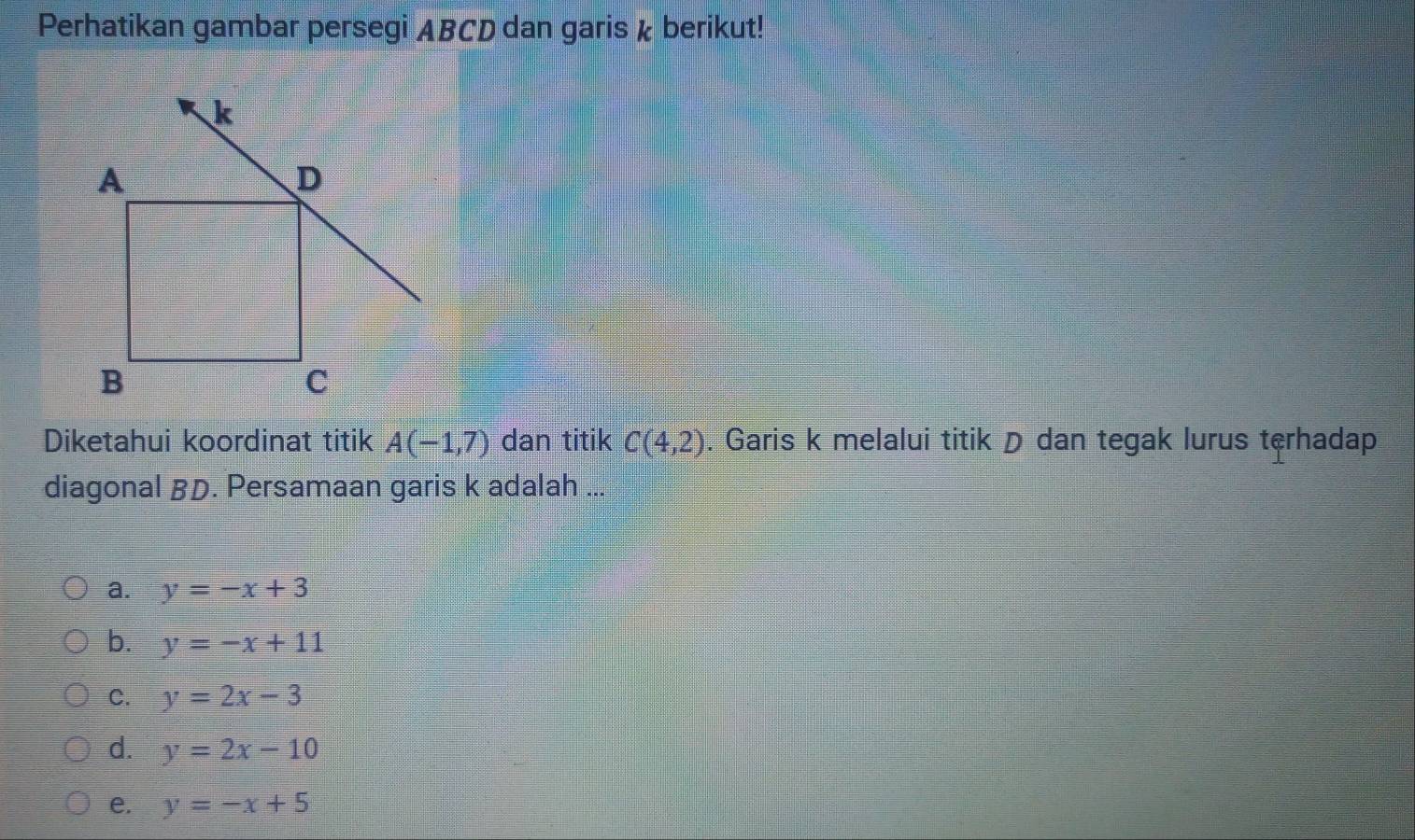 Perhatikan gambar persegi ABCD dan garis k berikut!
Diketahui koordinat titik A(-1,7) dan titik C(4,2). Garis k melalui titik D dan tegak lurus terhadap
diagonal BD. Persamaan garis k adalah ...
a. y=-x+3
b. y=-x+11
C. y=2x-3
d. y=2x-10
e. y=-x+5