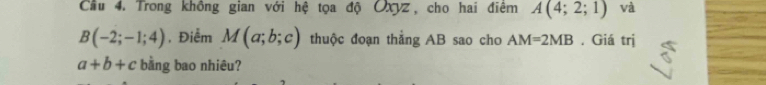 Cầu 4. Trong không gian với hệ tọa độ Oxyz, cho hai điệm A(4;2;1) và
B(-2;-1;4) ,Điểm M(a;b;c) thuộc đoạn thắng AB sao cho AM=2MB. Giá trị
a+b+c bằng bao nhiêu?