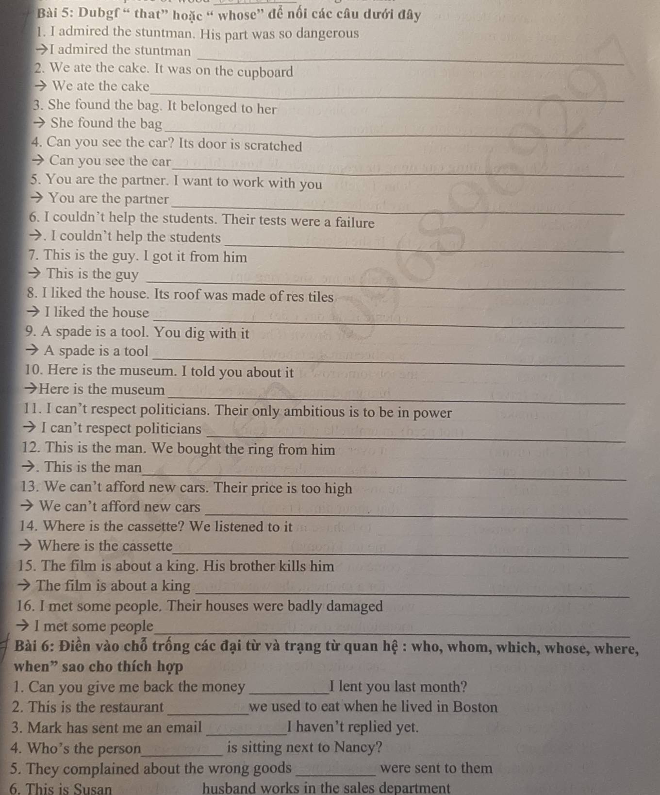 Dubgf “ that” hoặc “ whose” để nổi các câu dưới đây
1. I admired the stuntman. His part was so dangerous
_
→I admired the stuntman
2. We ate the cake. It was on the cupboard
_
→We ate the cake
3. She found the bag. It belonged to her
_
→ She found the bag
4. Can you see the car? Its door is scratched
_
→ Can you see the car
5. You are the partner. I want to work with you
_
→ You are the partner
6. I couldn’t help the students. Their tests were a failure
_
→. I couldn’t help the students
7. This is the guy. I got it from him
→ This is the guy_
8. I liked the house. Its roof was made of res tiles
_
I liked the house
9. A spade is a tool. You dig with it
_
A spade is a tool
10. Here is the museum. I told you about it
_
→Here is the museum
11. I can’t respect politicians. Their only ambitious is to be in power
_
> I can’t respect politicians
12. This is the man. We bought the ring from him
_
→. This is the man
13. We can’t afford new cars. Their price is too high
_
→ We can't afford new cars
14. Where is the cassette? We listened to it
_
→ Where is the cassette
15. The film is about a king. His brother kills him
→ The film is about a king_
16. I met some people. Their houses were badly damaged
I met some people_
Bài 6: Điền vào chỗ trống các đại từ và trạng từ quan hệ : who, whom, which, whose, where,
when” sao cho thích hợp
1. Can you give me back the money_ I lent you last month?
_
2. This is the restaurant we used to eat when he lived in Boston
3. Mark has sent me an email_ I haven’t replied yet.
4. Who’s the person_ is sitting next to Nancy?
5. They complained about the wrong goods _were sent to them
6. This is Susan husband works in the sales department