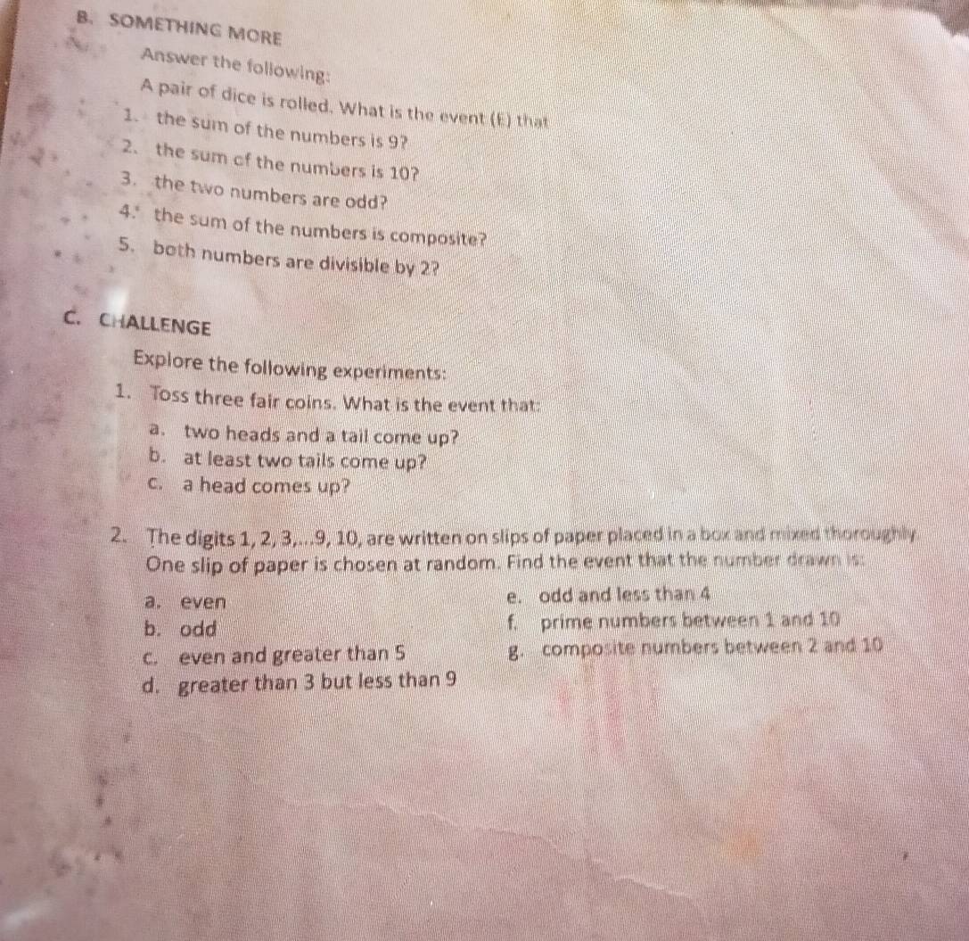 SOMETHING MORE
Answer the following:
A pair of dice is rolled. What is the event (E) that
1. the sum of the numbers is 9?
2. the sum of the numbers is 10?
3. the two numbers are odd?
4.' the sum of the numbers is composite?
5. both numbers are divisible by 2?
C. CHALLENGE
Explore the following experiments:
1. Toss three fair coins. What is the event that:
a. two heads and a tail come up?
b. at least two tails come up?
c. a head comes up?
2. The digits 1, 2, 3,... 9, 10, are written on slips of paper placed in a box and mixed thoroughly.
One slip of paper is chosen at random. Find the event that the number drawn is:
a. even e. odd and less than 4
b. odd f. prime numbers between 1 and 10
c. even and greater than S g. composite numbers between 2 and 10
d. greater than 3 but less than 9