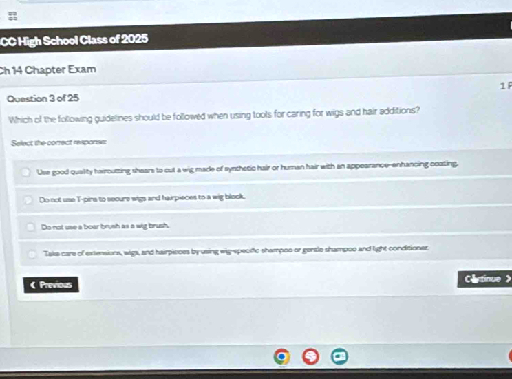 CC High School Class of 2025
Ch 14 Chapter Exam
Question 3 of 25 1 F
Which of the following guidelines should be followed when using tools for caring for wigs and hair additions?
Select the correct response:
Use good quality hairoutting shears to cut a wig made of synthetic hair or human hair with an appearance--enhancing coating.
Do not use T-pins to secure wigs and hairpieces to a wig block.
Do not use a boar brush as a wig brush.
Take care of extensions, wigs, and hairpieces by using wig-specific shampoo or gentle shampoo and light conditioner.
《 Previous
Cltinue 》