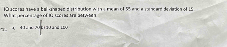 IQ scores have a bell-shaped distribution with a mean of 55 and a standard deviation of 15.
What percentage of IQ scores are between:
a) 40 and 70 b) 10 and 100