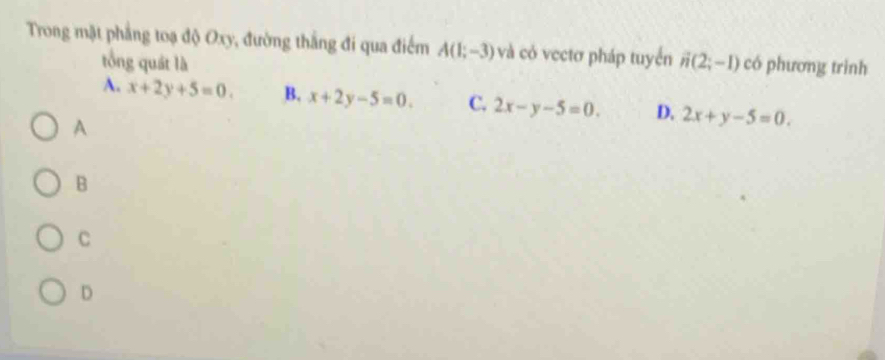 Trong mặt phẳng toạ độ Oxy, đường thắng đi qua điểm A(1;-3) và có vectơ pháp tuyển vector n(2;-1) có phương trình
tổng quát là
A. x+2y+5=0. B. x+2y-5=0. C. 2x-y-5=0. D. 2x+y-5=0. 
A
B
C
D