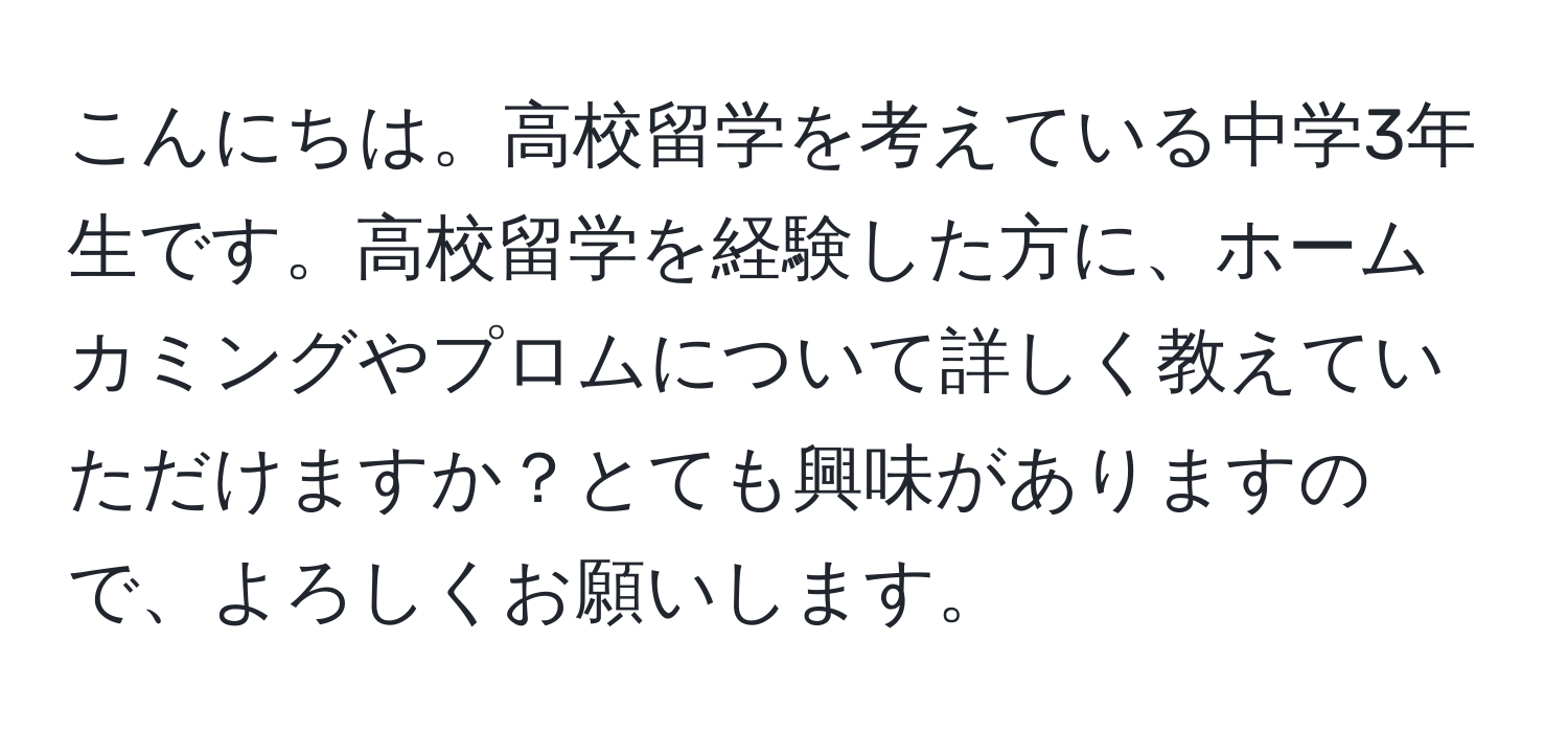 こんにちは。高校留学を考えている中学3年生です。高校留学を経験した方に、ホームカミングやプロムについて詳しく教えていただけますか？とても興味がありますので、よろしくお願いします。