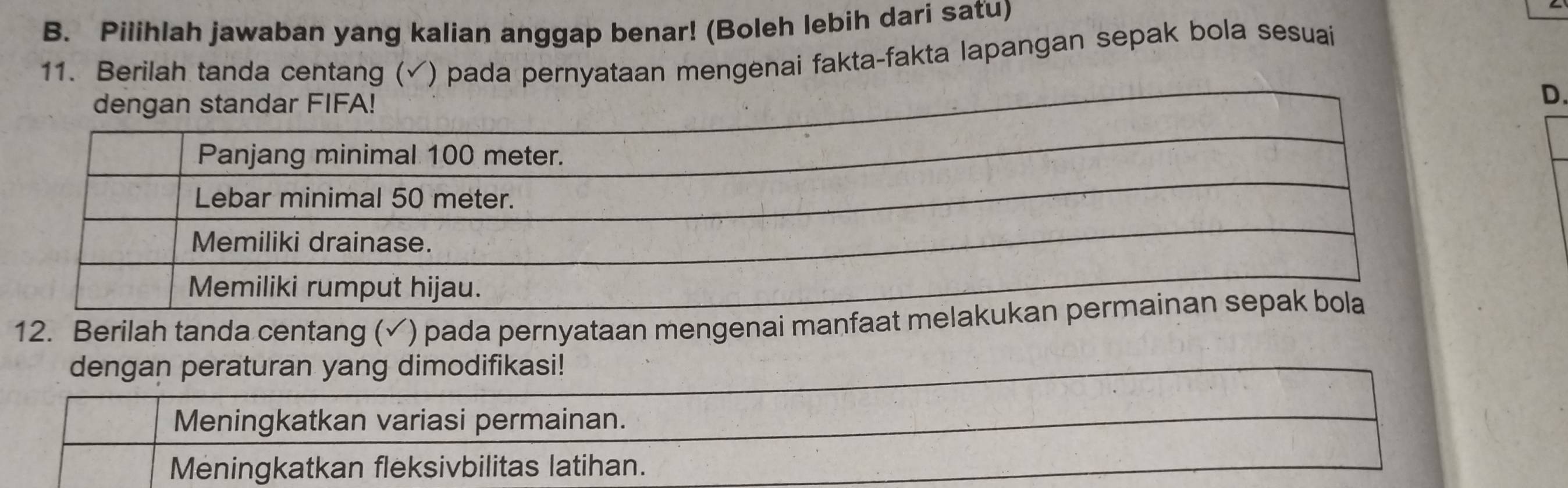 Pilihlah jawaban yang kalian anggap benar! (Boleh lebih dari satu)
11. Berilah tanda centang ( () pada pernyataan mengenai fakta-fakta lapangan sepak bola sesuai
dengan standar FIFA!
D.
12. Berilah tanda centang (✓) pada pernyataan mengenai manfaat m
dengan peraturan yang dimodifikasi!
Meningkatkan variasi permainan.
Meningkatkan fleksivbilitas latihan.