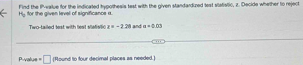 Find the P -value for the indicated hypothesis test with the given standardized test statistic, z. Decide whether to reject
H_0 for the given level of significance α. 
Two-tailed test with test statistic z=-2.28 and alpha =0.03
P -value =□ (Round to four decimal places as needed.)