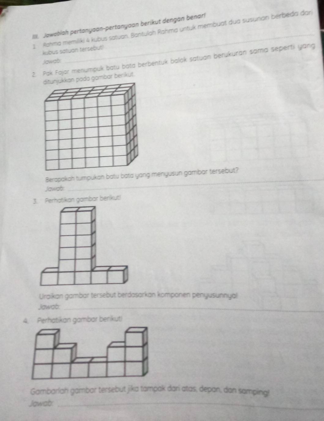 Jawablah pertanyaan-pertanyaan berikut dengan benar! 
1 Rahma memiliki 4 kubus satuan. Bantulah Rahma untuk membuat dua susuran berbeda đar 
kubus satuan tersebut) 
2. Pak Fajar menumpuk batu bata berbentuk balok satuan berukuran sama seperti yang 
Jawab: 
gambar berikut. 
Berapakah tumpukan batu bata yang menyusun gambar tersebut? 
Jawab: 
_ 
Perhatikan gambar berikut! 
Uraikan gambar tersebut berdasarkan komponen penyusunnyal 
Jawab:_ 
gambar berikuti 
Gambarlah gambar tersebut jika tampak dari atas, depan, dan samping! 
Jawab:_