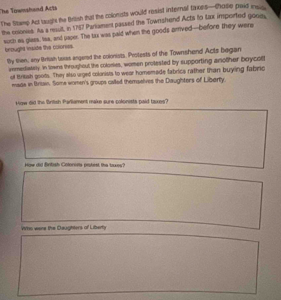 The Townshand Acts 
The Stamp Act taught the British that the colonists would resist internal taxes—those paid iaid 
the colonies. As a result, in 1767 Parliament passed the Townshend Acts to tax imported goods 
such as glass, tea, and paper. The tax was paid when the goods arrived—before they were 
brought inside the colonies. 
By then, any Brilish taxes angered the colonists. Protests of the Townshend Acts began 
immediately. In towns throughout the colonies, women protested by supporting another boycott 
of British goods. They also urged colonists to wear homemade fabrics rather than buying fabric 
made in Britain. Some women's groups called themselves the Daughters of Liberty. 
How did the Brilish Parliament make sure colonists paid taxes? 
How did British Colonists protest the taxes? 
Who were the Daughters of Liberly