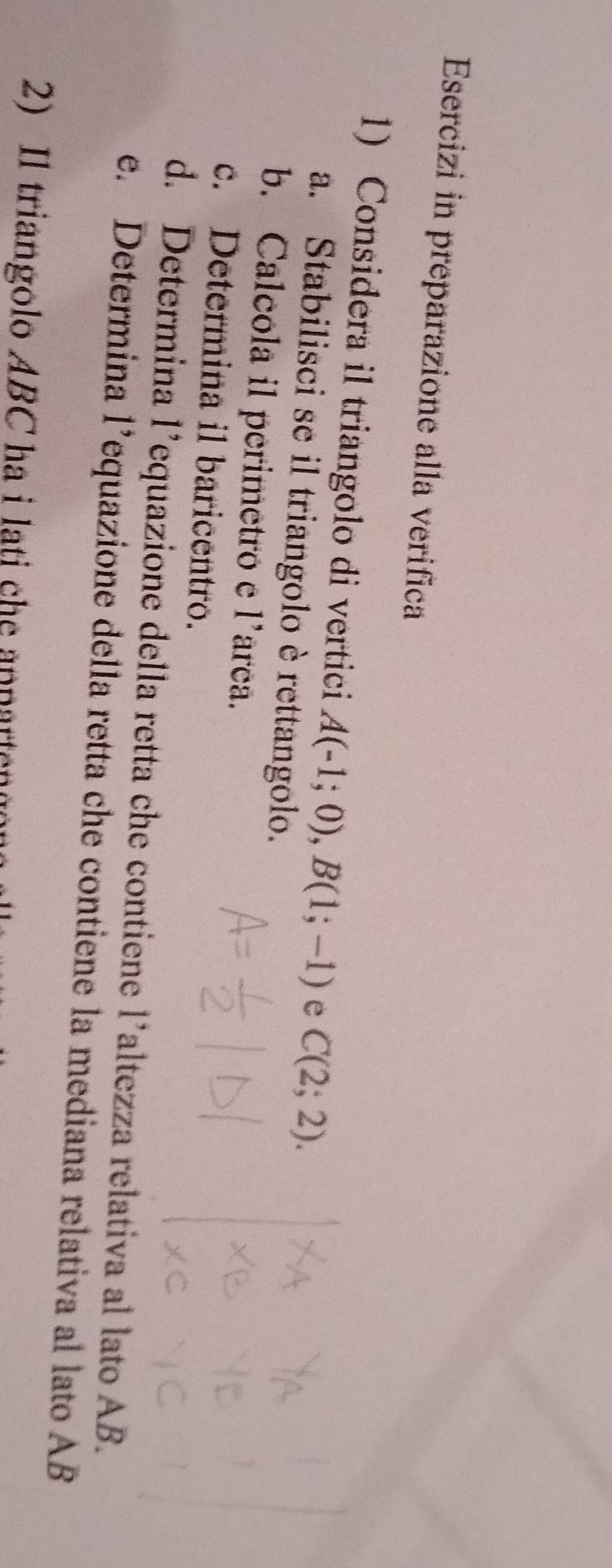 Esercizi in preparazione alla verifica 
1) Considera il triangolo di vertici A(-1;0), B(1;-1) e C(2;2). 
a. Stabilisci se il triangolo è rettangolo. 
b. Calcola il perimetro e l’arca. 
c. Determina il baricentro. 
d. Determina l’equazione della retta che contiene l’altezza relativa al lato AB. 
e. Determina l’equazione della retta che contiene la mediana relativa al lato AB
2) Il triangolo ABC ha i lati che annarteno