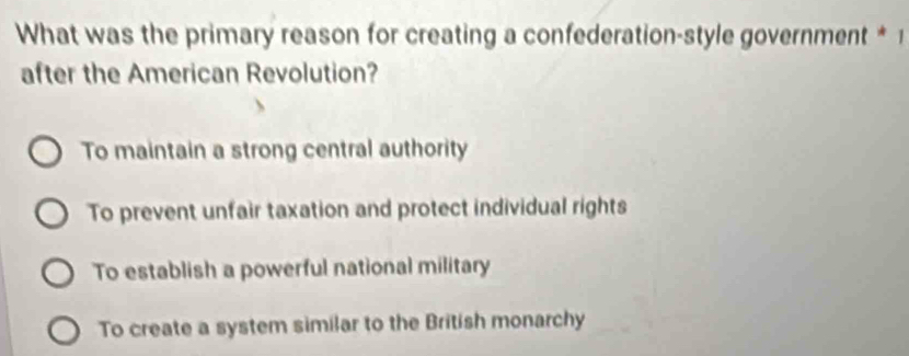 What was the primary reason for creating a confederation-style government * 1
after the American Revolution?
To maintain a strong central authority
To prevent unfair taxation and protect individual rights
To establish a powerful national military
To create a system similar to the British monarchy