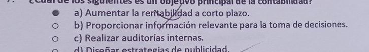 al de los siguientes es un objetivo principal de la contabidad?
a) Aumentar la rentabilidad a corto plazo.
b) Proporcionar información relevante para la toma de decisiones.
c) Realizar auditorías internas.
d) Diseñar estrategias de publicidad.