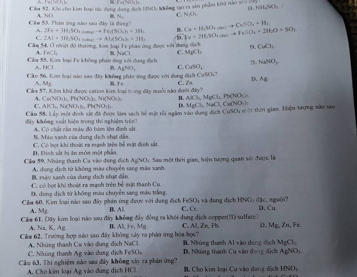 A. Fe(NO_3)_2. B. Fe(NO_3)_3.
Câu 52. Khi cho kim Ioại tác dụng dung dịch HNO_3 không tạo ra sản phẩm khử nào sau day
D. NH_4NO_3 /
A. NO. B. N_2.
C. N_2O_5.
Câu 53. Phản ứng nào sau đây là đúng?
A. 2Fe+3H_2SO_4(loang)to Fe_2(SO_4)_3+3H_2. B. Cu+H_2SO_4(doc)to CuSO_4+H_2.
C. 2Al+3H_2SO_4(loing)to Al_2(SO_4)_3+3H_2. D. Fe+2H_2SO_4(dse)to FeSO_4+2H_2O+SO_2.
Câu 54. Ở nhiệt độ thường, kim loại Fe phản ứng được với dung dịch CuCl_2.
D.
A. FeCl_2. B. NaCl C. MgCl_2.
Câu 55. Kim loại Fe không phản ứng với dung dịch D. NaNO_3.
C.
A. HCl. B. AgNO_3. CuSO_4.
Câu 56. Kim loại nào sau đây không phản ứng được với dung dịch C uSO_4
D. Ag.
A. Mg. B. Fe.
C. Zn.
Câu 57. Kẽm khử được cation kim loại trong dãy muối nào dưới đây?
A. Cu(NO_3)_2,Pb(NO_3)_2,Ni(NO_3)_2.
B. AlCl_3,MgCl_2,Pb(NO_3)_2.
C. AlCl_3,Ni(NO_3)_2,Pb(NO_3)_2. D. MgCl_2,NaCl,Cu(NO_3)_2.
Câu 58. Lấy một đinh sắt đã được làm sạch bề mặt rồi ngâm vào dung dịch CuSO_4 4 một thời gian. Hiện tượng nào sau
đây không xuất hiện trong thí nghiệm trên?
A. Có chất rắn màu đỏ bám lên đinh sắt.
B. Màu xanh của dung dịch nhạt dần.
C. Có bọt khí thoát ra mạnh trên bề mặt đinh sắt.
D. Đinh sắt bị ăn mòn một phần.
Câu 59. Nhúng thanh Cu vào dung dịch AgNO_3 :  Sau một thời gian, hiện tượng quan sát được là
A. dung dịch từ không màu chuyển sang màu xanh.
B. màn xanh của dung dịch nhạt dần.
C. có bọt khí thoát ra mạnh trên bề mặt thanh Cu.
D. dung dịch từ không màu chuyển sang màu trắng.
Câu 60. Kim loại nào sau đây phản ứng được với dung dịch Fe SO_4 và dung dịch HNO_3 đặc, nguội?
A. Mg. B. Al. C. Cr. D. Cu.
Câu 61. Dãy kim loại nào sau đây không đầy đồng ra khỏi dung dịch copper(II) sulfate?
A. Na, K, Ag. B. Al, Fe, Mg. C. Al, Zn, Pb. D. Mg, Zn, Fe.
Câu 62. Trường hợp nào sau đây không xảy ra phản ứng hóa học?
A. Nhúng thanh Cu vào dung dịch NaCl. B. Nhúng thanh Al vào dung dịch MgCl_2.
C. Nhúng thanh Ag vào dung dịch FeSO₄. D. Nhúng thanh Cu vào dung dịch AgNO_3.
Câu 63. Thí nghiệm nào sau đây không xảy ra phản ứng?
A. Cho kim loại Ag vào dung dịch HCl.  B. Cho kim loại Cu vào dung dịch HNO_3.