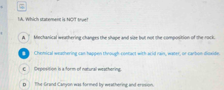 Which statement is NOT true?
E
A Mechanical weathering changes the shape and size but not the composition of the rock.
B Chemical weathering can happen through contact with acid rain, water, or carbon dioxide.
C Deposition is a form of natural weathering.
D The Grand Canyon was formed by weathering and erosion.