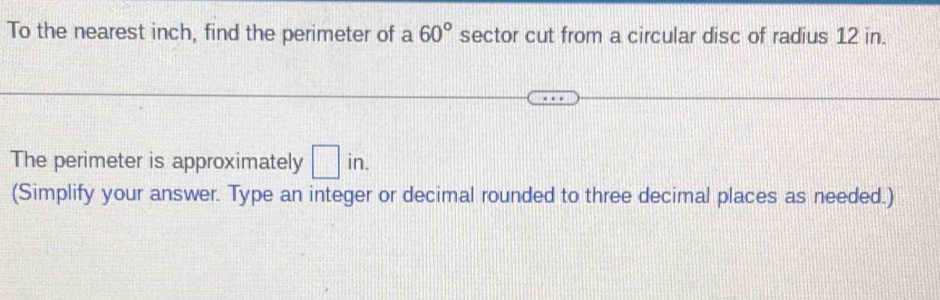 To the nearest inch, find the perimeter of a 60° sector cut from a circular disc of radius 12 in. 
The perimeter is approximately □ in. 
(Simplify your answer. Type an integer or decimal rounded to three decimal places as needed.)