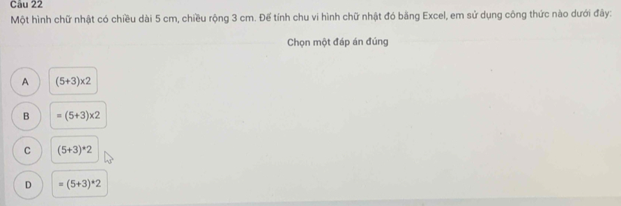 Một hình chữ nhật có chiều dài 5 cm, chiều rộng 3 cm. Để tính chu vi hình chữ nhật đó bằng Excel, em sử dụng công thức nào dưới đây:
Chọn một đáp án đúng
A (5+3)* 2
B =(5+3)* 2
C (5+3)*2
D =(5+3)*2