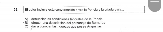 El autor incluye esta conversación entre la Poncia y la criada para...
A) denunciar las condiciones laborales de la Poncia
B) ofrecer una descripción del personaje de Bernarda
C) dar a conocer las riquezas que posee Angustias