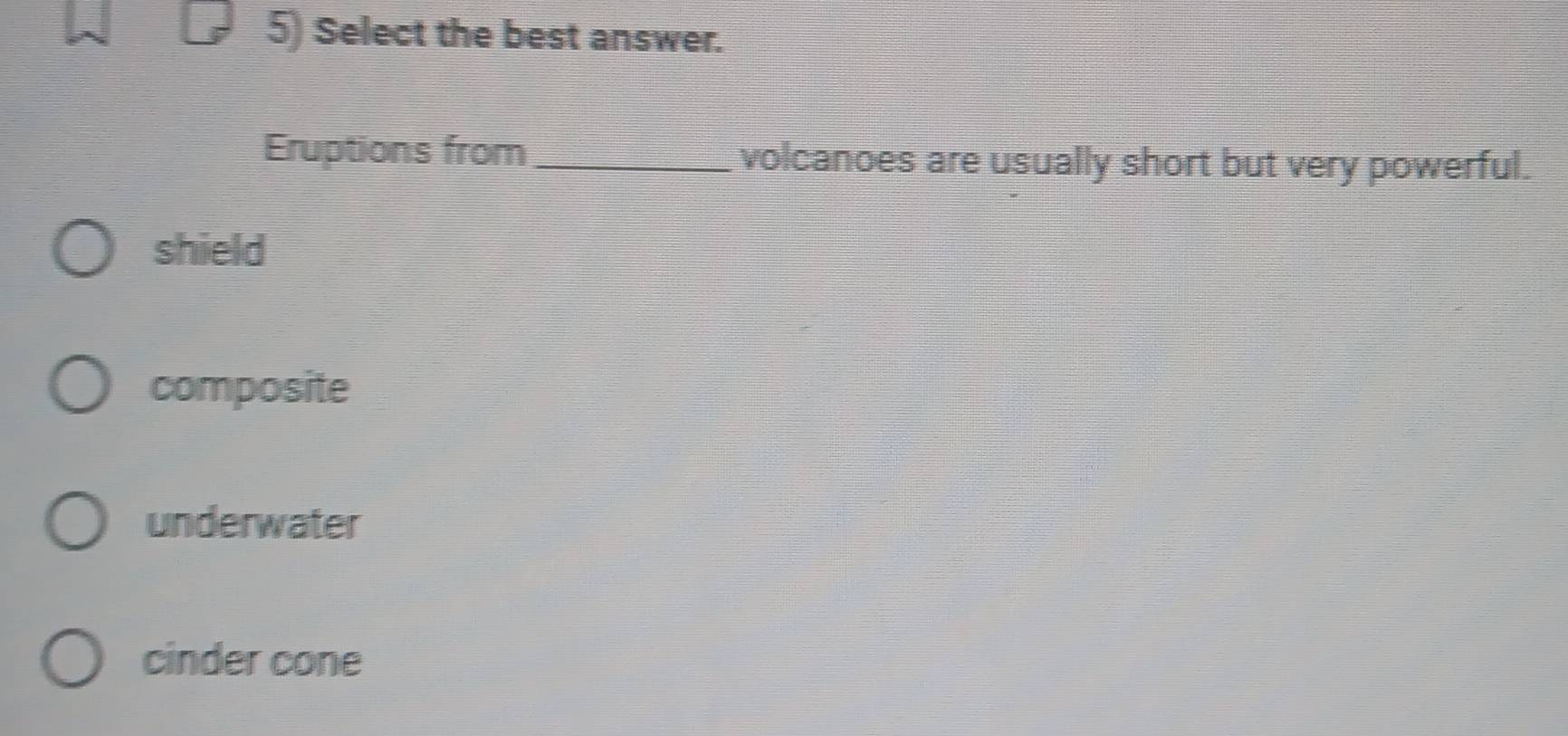 Select the best answer.
Eruptions from _volcanoes are usually short but very powerful.
shield
composite
underwater
cinder cone