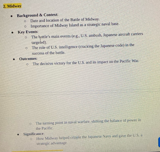 Midway 
Background & Context: 
Date and location of the Battle of Midway. 
Importance of Midway Island as a strategic naval base. 
Key Events: 
The battle's main events (e.g., U.S. ambush, Japanese aircraft carriers 
targered). 
The role of U.S. intelligence (cracking the Japanese code) in the 
success of the battle. 
Outcomes: 
The decisive victory for the U.S. and its impact on the Pacific War. 
The turning point in naval warfare, shifting the balance of power in 
the Pacific. 
Significance: 
How Midway helped cripple the Japanese Navy and gave the U.S. a 
strategic advantage.