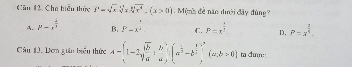 Cho biểu thức P=sqrt(x).sqrt[3](x). sqrt[6](x^4), (x>0). Mệnh đề nào dưới đây đúng?
A. P=x^(frac 2)3. P=x^(frac 5)2. P=x^(frac 3)2. 
B.
C.
D. P=x^(frac 2)5. 
Câu 13. Đơn giản biểu thức A=(1-2sqrt(frac b)a+ b/a ):(a^(frac 1)2-b^(frac 1)2)^2(a;b>0) ta được: