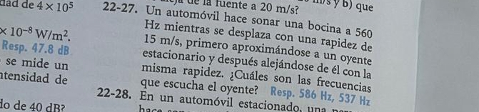 ms y b) que 
dela fuente a 20 m/s
dâd de 4* 10^5 22-27. Un automóvil hace sonar una bocina a 560
Hz mientras se desplaza con una rapidez de
* 10^(-8)W/m^2. 15 m/s, primero aproximándose a un oyente 
Resp. 47.8 dB estacionario y después alejándose de él con la 
se mide un misma rapidez. ¿Cuáles son las frecuencias 
tensidad de que escucha el oyente? Resp. 586 Hz, 537 Hz
22-28. En un automóvil estacionado, una 
do de 40 dB² hac