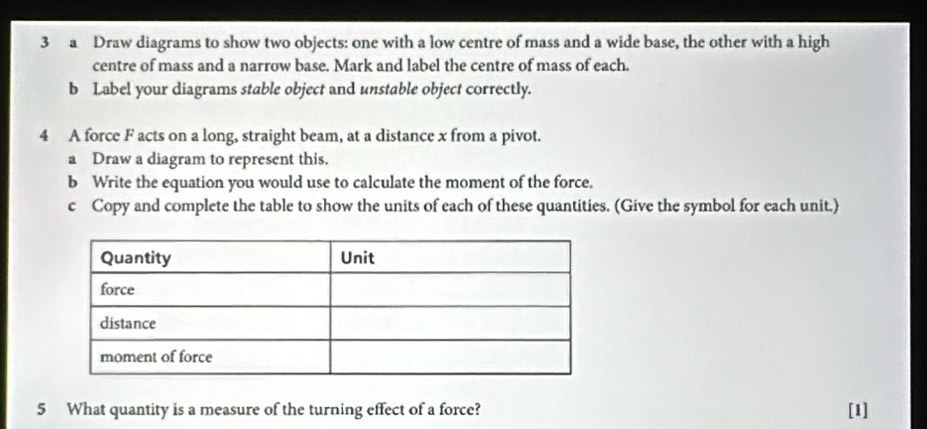 a Draw diagrams to show two objects: one with a low centre of mass and a wide base, the other with a high 
centre of mass and a narrow base. Mark and label the centre of mass of each. 
b Label your diagrams stable object and unstable object correctly. 
4 A force F acts on a long, straight beam, at a distance x from a pivot. 
a Draw a diagram to represent this. 
b Write the equation you would use to calculate the moment of the force. 
c Copy and complete the table to show the units of each of these quantities. (Give the symbol for each unit.) 
5 What quantity is a measure of the turning effect of a force? [1]