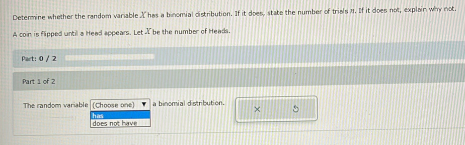 Determine whether the random variable X has a binomial distribution. If it does, state the number of trials . If it does not, explain why not.
A coin is flipped until a Head appears. Let X be the number of Heads.
Part: 0 / 2
Part 1 of 2
The random variable (Choose one) a binomial distribution.
×
has 5
does not have