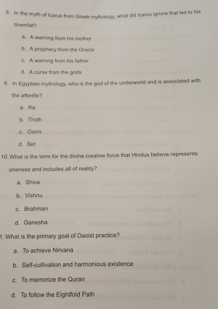 In the myth of Icarus from Greek mythology, what did Icarus ignore that led to his
downfall?
a. A warning from his mother
b. A prophecy from the Oracle
c. A warning from his father
d. A curse from the gods
9. In Egyptian mythology, who is the god of the underworld and is associated with
the afterlife?
a. Ra
b. Thoth
c. Osiris
d. Set
10. What is the term for the divine creative force that Hindus believe represents
oneness and includes all of reality?
a. Shiva
b. Vishnu
c. Brahman
d. Ganesha
1. What is the primary goal of Daoist practice?
a. To achieve Nirvana
b. Self-cultivation and harmonious existence
c. To memorize the Quran
d. To follow the Eightfold Path
