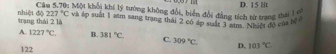 67 lit D. 15 lít
Câu 5.70: Một khối khí lý tưởng không đổi, biến đổi đẳng tích từ trạng thái 1 có
nhiệt độ 227°C
trạng thái 2 là và áp suất 1 atm sang trạng thái 2 có áp suất 3 atm. Nhiệt độ của hệ ở
A. 1227°C.
B. 381°C.
C. 309°C. D. 103°C.
122