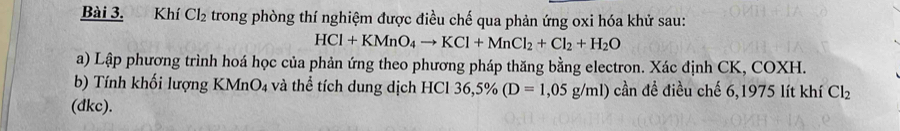 Khí C 12 trong phòng thí nghiệm được điều chế qua phản ứng oxi hóa khử sau:
HCl+KMnO_4to KCl+MnCl_2+Cl_2+H_2O
a) Lập phương trình hoá học của phản ứng theo phương pháp thăng bằng electron. Xác định CK, COXH. 
b) Tính khối lượng KMnO4 và thể tích dung dịch HCl 36,5% (D=1,05g/ml) cần đề điều chế 6,1975 lít khí Cl_2
(dkc).