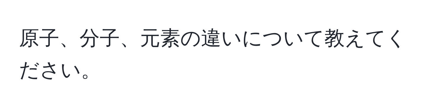 原子、分子、元素の違いについて教えてください。