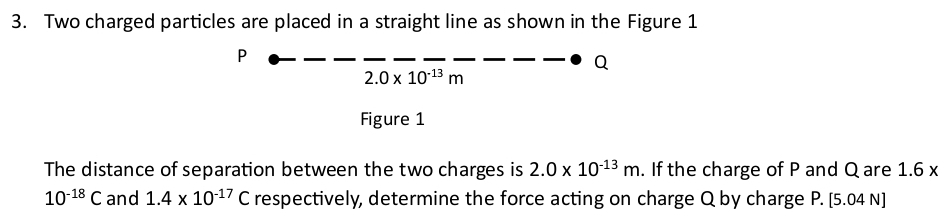 Two charged particles are placed in a straight line as shown in the Figure 1
P
Q
2.0* 10^(-13)m
Figure 1 
The distance of separation between the two charges is 2.0* 10^(-13)m. If the charge of P and Q are 1.6x
10^(-18)C and 1.4* 10^(-17)C respectively, determine the force acting on charge Q by charge P. [ 5.04 N ]